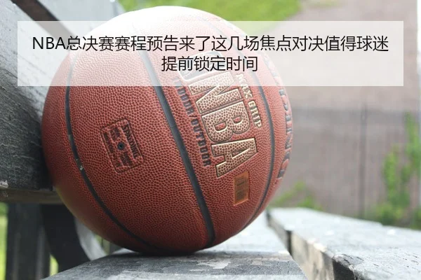 NBA总决赛赛程预告来了这几场焦点对决值得球迷提前锁定时间